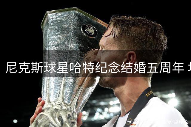 尼克斯球星哈特纪念结婚五周年 坦言爱与包容是婚姻基石